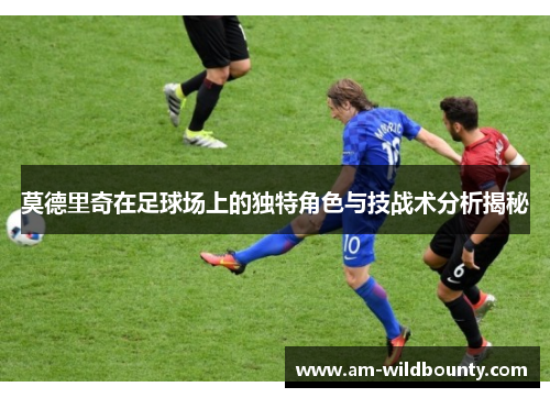 莫德里奇在足球场上的独特角色与技战术分析揭秘 莫德里奇在足球场上的独特角色与技战术分析揭秘