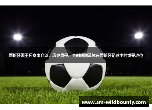 西班牙国王杯赛事介绍：历史背景、赛制规则及其在西班牙足球中的重要地位