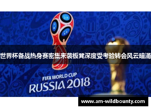 世界杯备战热身赛密集来袭板凳深度受考验转会风云暗涌 世界杯备战热身赛密集来袭板凳深度受考验转会风云暗涌