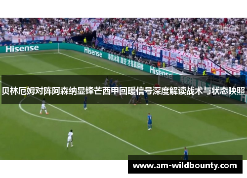 贝林厄姆对阵阿森纳显锋芒西甲回暖信号深度解读战术与状态映照