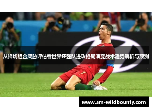 从锋线组合威胁评估看世界杯强队进攻格局演变战术趋势解析与预测 从锋线组合威胁评估看世界杯强队进攻格局演变战术趋势解析与预测