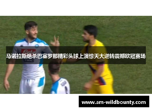 马诺拉斯绝杀巴塞罗那精彩头球上演惊天大逆转震撼欧冠赛场