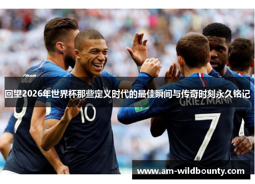 回望2026年世界杯那些定义时代的最佳瞬间与传奇时刻永久铭记