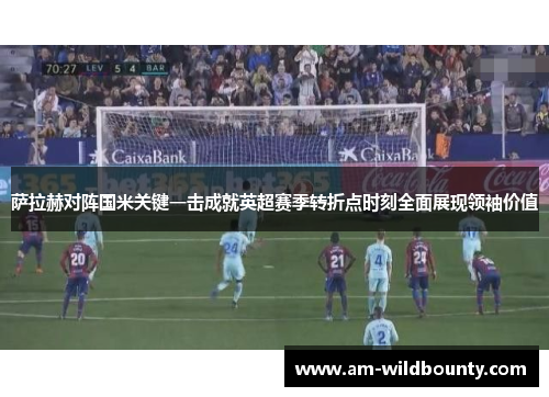 萨拉赫对阵国米关键一击成就英超赛季转折点时刻全面展现领袖价值